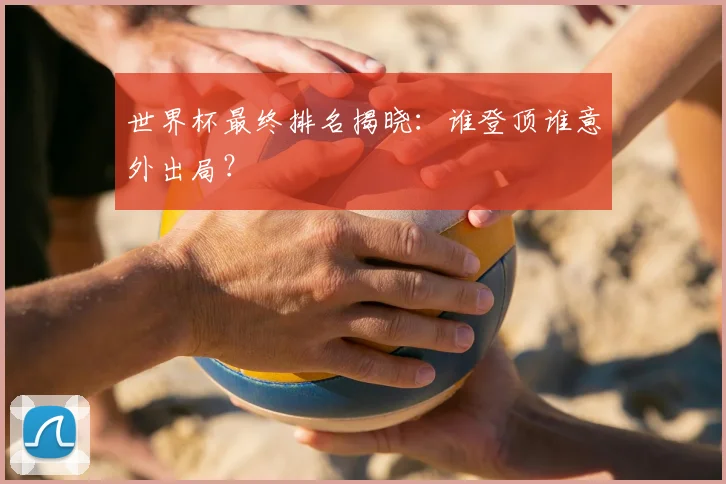 世界杯最终排名揭晓：谁登顶谁意外出局？