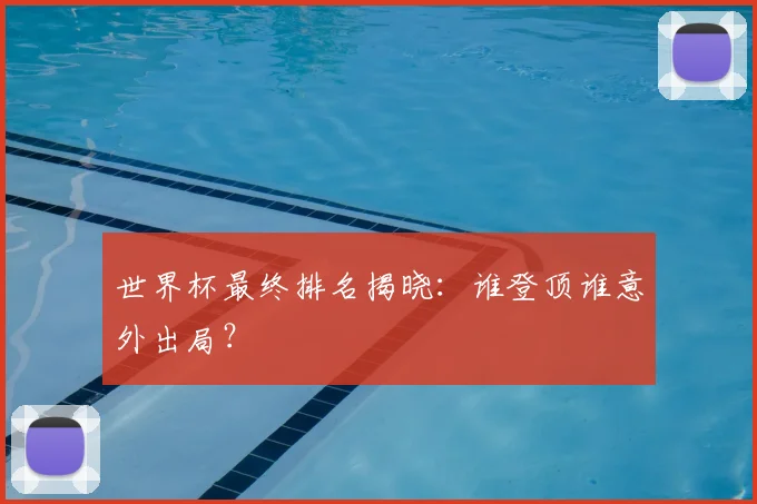 世界杯最终排名揭晓：谁登顶谁意外出局？
