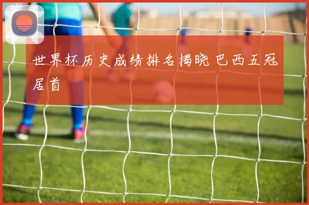 世界杯历史成绩排名揭晓 巴西五冠居首