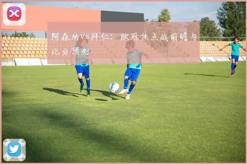 阿森纳vs拜仁：欧冠焦点战前瞻与比分预测