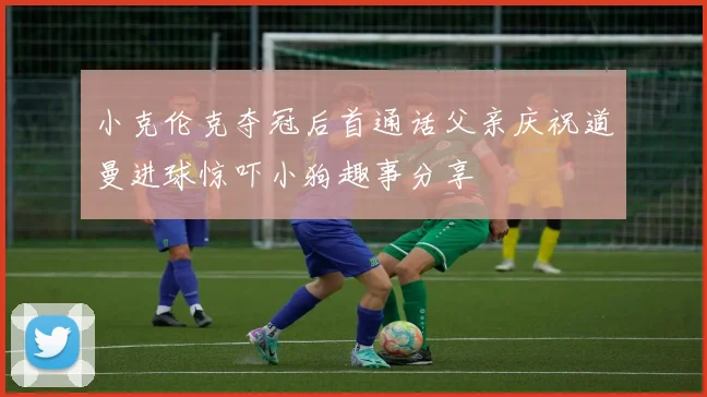 小克伦克夺冠后首通话父亲庆祝道曼进球惊吓小狗趣事分享