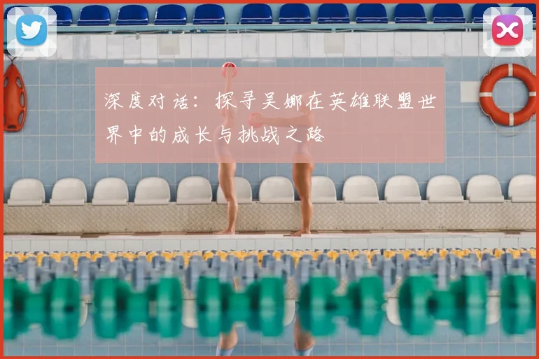 深度对话:探寻吴娜在英雄联盟世界中的成长与挑战之路