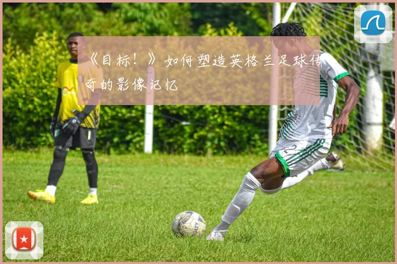 《目标!》如何塑造英格兰足球传奇的影像记忆