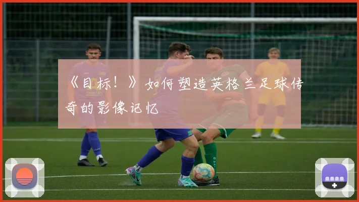 《目标!》如何塑造英格兰足球传奇的影像记忆